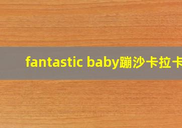 fantastic baby蹦沙卡拉卡